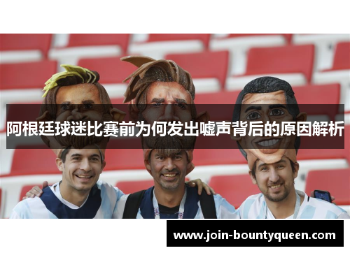 阿根廷球迷比赛前为何发出嘘声背后的原因解析