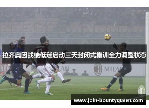 拉齐奥因战绩低迷启动三天封闭式集训全力调整状态 拉齐奥因战绩低迷启动三天封闭式集训全力调整状态